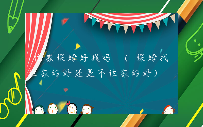 住家保姆好找吗 (保姆找住家的好还是不住家的好)